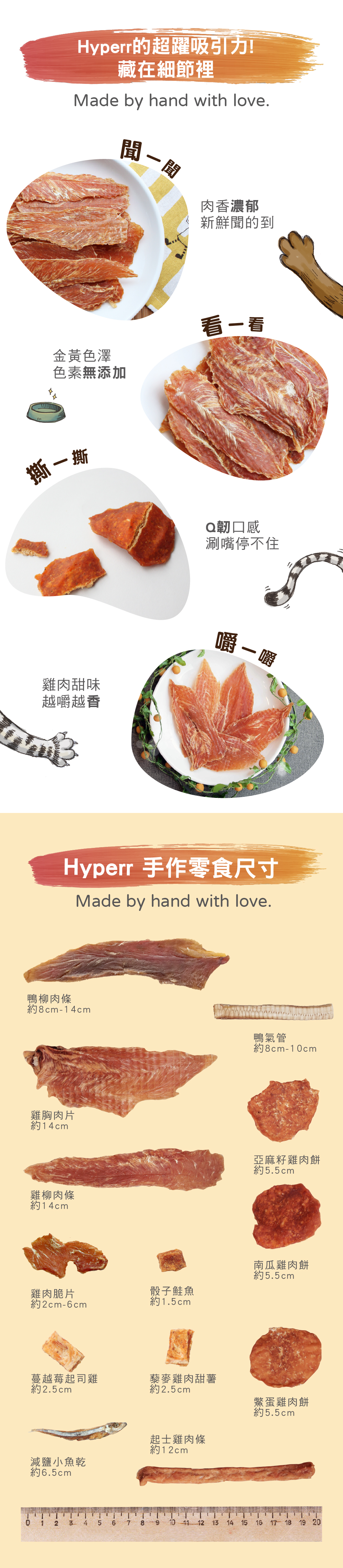 Hyperr零食堅持手工製作，聞得到肉品香氣，看得出金黃色澤，手撕的Q韌口感越嚼越香。手作零食尺寸表：鴨柳肉條約8-14cm、鴨氣管約8-10cm、雞胸肉片約14cm、雞柳肉條約14cm、雞肉脆片約2-6cm、骰子鮭魚1.5cm、蔓越莓起司雞約2.5cm、藜麥雞肉甜薯約2.5cm、骰子鮭魚約1.5cm、減鹽小魚乾約6.5cm、亞麻籽雞肉餅約5.5cm、南瓜雞肉餅約5.5cm、鱉蛋雞肉餅約5.5cm、起司雞肉條約12cm。