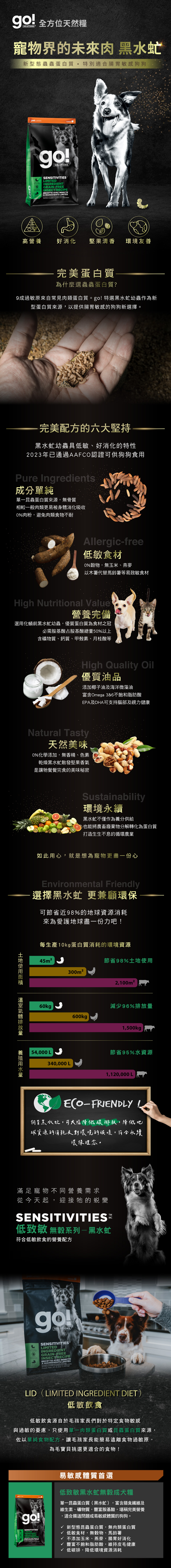 天然糧SOLUTIONS 寵物界的 黑水虻新型態蟲蟲蛋白質特別適合腸胃敏感狗狗uranCANADAgoSOLUTIONSSENSITIVITIESLIMITEDINGREDIENTGRAINFREEINSECT RECIPERECETTE AVEC INSECTE INGREDIENTS  and      et  pour c高營養好消化堅果清香環境友善完美蛋白質為什麼選蟲蟲蛋白質?9成過敏原來自常見肉類蛋白質。go特選黑水虻幼蟲作為新型蛋白質來源,以提供腸胃敏感的狗狗新選擇。完美配方的六大堅持黑水虻幼蟲具低敏、好消化的特性2023年已通過AAFCO認證可供狗狗食用Pure Ingredients成分單純單一昆蟲蛋白質來源,無骨質相較一般肉類更易被身體消化吸收0%肉粉,避免肉類食物不耐Allergic-free低敏食材0%穀物,無玉米、燕麥以木薯代替馬鈴薯等易致敏食材High Nutritional Value營養完備選用化蛹前黑水虻幼蟲,優質蛋白質為食材之冠必需胺基酸占胺基酸總50%以上含礦物質、鈣質、甲殼素、月桂酸等High Quality Oil優質油品添加椰子油及海洋微藻油富含Omega 3&6不飽和脂肪酸EPA及DHA可支持腦部及視力健康Natural Tasty天然美味0%化學添加,無香精、色素乾燥黑水虻散發堅果香氣是讓牠餐餐完食的美味秘密Sustainability環境永續黑水虻不僅作為養分供給也能將農畜廢棄物分解轉化為蛋白質打造生生不息的循環農業如此用心,就是想為寵物更盡一份心Environmental Friendly選擇黑水虻 更兼顧環保可節省近98%的地球資源消耗來為愛護地球盡一份力吧!量用水量每生產10蛋白質消耗的環境資源45m²節省98%土地使用300m²60kg600kg p2,100m²減少96%排放量1,500kgp節省95%水資源340,000 L54,000 L1,120,000 LECO-FRIENDLY!飼育黑水虻,可大幅降低碳排放,降低地球資源的消耗及對環境的破壞,符合永續環保理念。滿足寵物不同營養需求從今天起,迎接牠的蛻變SENSITIVITIES低致敏 無穀系列-黑水虻符合低敏飲食的營養配方goSOLUTIONSSENSITIVITIESINGREDIENTLIMITEDGRAIN-FREEINSECT RECIPERECETTE AVEC INSECTE INGRÉDIENTS LIMITÉSe and balanced  for   9 kg)PoidsLID LIMITED INGREDIENT DIET低敏飲食低敏飲食源自於毛孩家長們對於特定食物敏感與過敏的憂慮,只使用單肉類蛋白質或昆蟲蛋白質來源,佐以單純食物配方,讓毛孩家長能簡易遠離食物過敏原,為毛寶貝挑選更適合的食物!go!SOLUTIONSSENSITIVITIESLIMITEDINGREDIENTGRAIN-FREEINSECT RECIPERECETTE AVEC INSECTE INGREDIENTS LIMITÉS易敏感體質首選低致敏黑水虻無穀成犬糧單一昆蟲蛋白質(黑水虻),富含膳食纖維及維生素、礦物質,豐富胺基酸,堪稱完美營養,適合腸道問題或易敏感體質的狗狗。新型態昆蟲蛋白質,無肉類蛋白質√ 低敏食材,無穀物、馬鈴薯√ 不添加玉米、燕麥,腸胃好消化√ 豐富不飽和脂肪酸,維持皮毛健康√ 低碳排,降低環境資源消耗