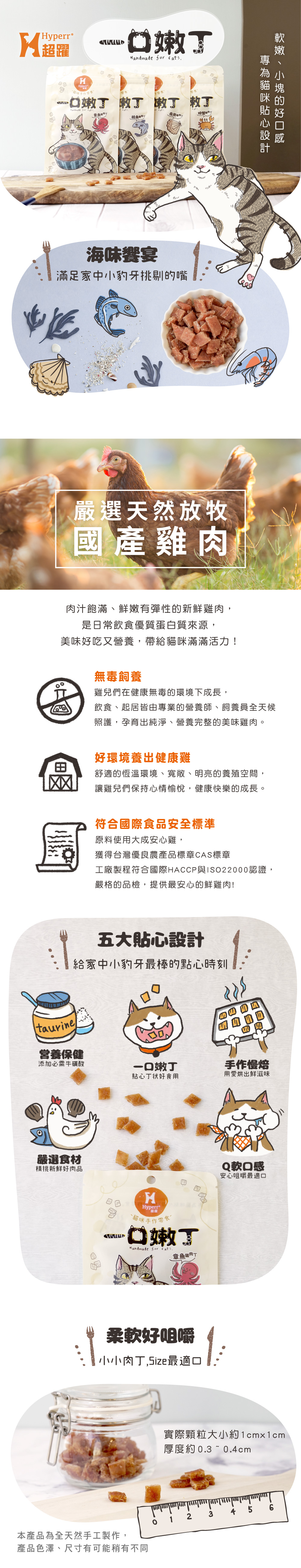 yperre超躍嫩  嫩嫩嫩   章魚螃蟹海味宴滿足家中小豹牙剔嘴嚴選天然放牧國產雞肉的肉汁飽滿、鮮嫩有彈性的新鮮雞肉,是純淨無毒的優質蛋白質來源,美味好吃又營養,帶給貓咪滿滿活力!無毒飼養雞兒們在健康無毒的環境下成長,飲食、起居皆由專業的營養師、飼養員全天候照護,孕育出純淨、營養完整的美味雞肉。好環境養出健康雞舒適的恆溫環境、寬敞、明亮的養殖空間,讓雞兒們保持心情愉悅,健康快樂的成長。國家級認證經FDA認證的國家級實驗室,使用精密的儀器把關每一道程序,透過嚴格的品檢,提供最安心的鮮雞肉!五大貼心設計給家中小豹牙最棒的點心時刻taurine營養保健添加必需牛磺酸一口嫩丁貼心丁状好食用手作慢焙用愛烘出鮮滋味嚴選食材精挑新鮮好肉品HHyperr貓咪手作零食嫩Handmade  章魚雞肉T四Q軟口感安心咀嚼最適口柔軟好咀嚼 小小肉丁,Size最適口實際顆粒大小約1cmx1cm厚度約 0.3~0.4cm2345 6本產品為全天然手工製作,產品色澤、尺寸有可能稍有不同